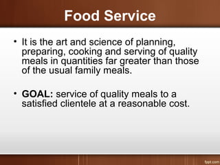 Food Service
• It is the art and science of planning,
preparing, cooking and serving of quality
meals in quantities far greater than those
of the usual family meals.
• GOAL: service of quality meals to a
satisfied clientele at a reasonable cost.
 