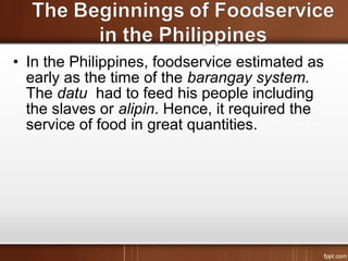 • In the Philippines, foodservice estimated as
early as the time of the barangay system.
The datu had to feed his people including
the slaves or alipin. Hence, it required the
service of food in great quantities.
 