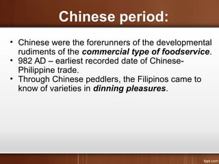 • Chinese were the forerunners of the developmental
rudiments of the commercial type of foodservice.
• 982 AD – earliest recorded date of Chinese-
Philippine trade.
• Through Chinese peddlers, the Filipinos came to
know of varieties in dinning pleasures.
 
