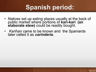 • Natives set up eating places usually at the back of
public market where portions of kari-kari (an
elaborate stew) could be readily bought.
• Karihan came to be known and the Spaniards
later called it as carinderia.
 