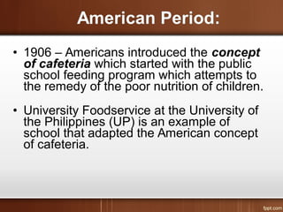 • 1906 – Americans introduced the concept
of cafeteria which started with the public
school feeding program which attempts to
the remedy of the poor nutrition of children.
• University Foodservice at the University of
the Philippines (UP) is an example of
school that adapted the American concept
of cafeteria.
 