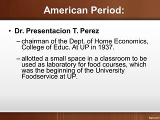 • Dr. Presentacion T. Perez
– chairman of the Dept. of Home Economics,
College of Educ. At UP in 1937.
– allotted a small space in a classroom to be
used as laboratory for food courses, which
was the beginning of the University
Foodservice at UP.
 