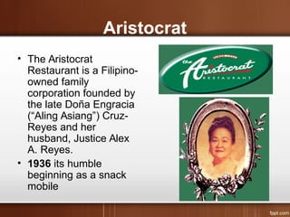 Aristocrat
• The Aristocrat
Restaurant is a Filipino-
owned family
corporation founded by
the late Doña Engracia
(“Aling Asiang”) Cruz-
Reyes and her
husband, Justice Alex
A. Reyes.
• 1936 its humble
beginning as a snack
mobile
 