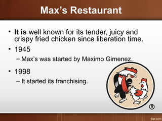 Max’s Restaurant
• It is well known for its tender, juicy and
crispy fried chicken since liberation time.
• 1945
– Max’s was started by Maximo Gimenez.
• 1998
– It started its franchising.
 