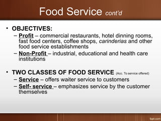 Food Service cont’d
• OBJECTIVES:
– Profit – commercial restaurants, hotel dinning rooms,
fast food centers, coffee shops, carinderias and other
food service establishments
– Non-Profit – industrial, educational and health care
institutions
• TWO CLASSES OF FOOD SERVICE (Acc. To service offered)
– Service – offers waiter service to customers
– Self- service – emphasizes service by the customer
themselves
 
