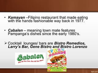 • Kamayan –Filipino restaurant that made eating
with the hands fashionable way back in 1977.
• Cabalen – meaning town mate features
Pampanga’s dishes since the early 1980’s.
 Cocktail lounges/ bars are Bistro Remedios,
Larry’s Bar, Gene Bistro and Bistro Lorenzo
 