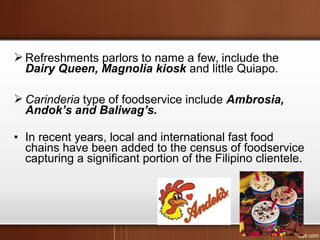  Refreshments parlors to name a few, include the
Dairy Queen, Magnolia kiosk and little Quiapo.
 Carinderia type of foodservice include Ambrosia,
Andok’s and Baliwag’s.
• In recent years, local and international fast food
chains have been added to the census of foodservice
capturing a significant portion of the Filipino clientele.
 