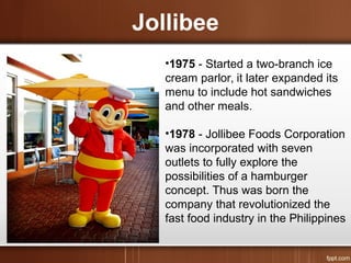 Jollibee
•1975 - Started a two-branch ice
cream parlor, it later expanded its
menu to include hot sandwiches
and other meals.
•1978 - Jollibee Foods Corporation
was incorporated with seven
outlets to fully explore the
possibilities of a hamburger
concept. Thus was born the
company that revolutionized the
fast food industry in the Philippines
 