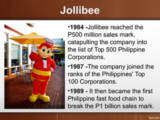 Jollibee
•1984 -Jollibee reached the
P500 million sales mark,
catapulting the company into
the list of Top 500 Philippine
Corporations.
•1987 -The company joined the
ranks of the Philippines' Top
100 Corporations.
•1989 - It then became the first
Philippine fast food chain to
break the P1 billion sales mark.
 