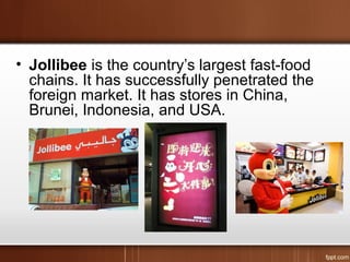 • Jollibee is the country’s largest fast-food
chains. It has successfully penetrated the
foreign market. It has stores in China,
Brunei, Indonesia, and USA.
 