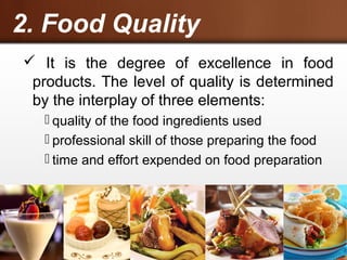 2. Food Quality
 It is the degree of excellence in food
products. The level of quality is determined
by the interplay of three elements:
 quality of the food ingredients used
 professional skill of those preparing the food
 time and effort expended on food preparation
 