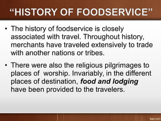 • The history of foodservice is closely
associated with travel. Throughout history,
merchants have traveled extensively to trade
with another nations or tribes.
• There were also the religious pilgrimages to
places of worship. Invariably, in the different
places of destination, food and lodging
have been provided to the travelers.
 