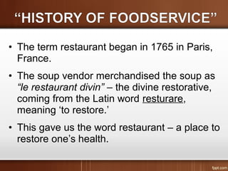 • The term restaurant began in 1765 in Paris,
France.
• The soup vendor merchandised the soup as
“le restaurant divin” – the divine restorative,
coming from the Latin word resturare,
meaning ‘to restore.’
• This gave us the word restaurant – a place to
restore one’s health.
 