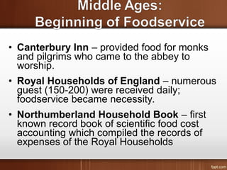 • Canterbury Inn – provided food for monks
and pilgrims who came to the abbey to
worship.
• Royal Households of England – numerous
guest (150-200) were received daily;
foodservice became necessity.
• Northumberland Household Book – first
known record book of scientific food cost
accounting which compiled the records of
expenses of the Royal Households
 