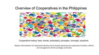 Overview of Cooperatives in the Philippines
Cooperative history, laws, trends, philosophy, principles, concepts, practices,
Deeper internalization of cooperative identity and increased awareness by cooperative members, officers
and management of their privileges and duties
 