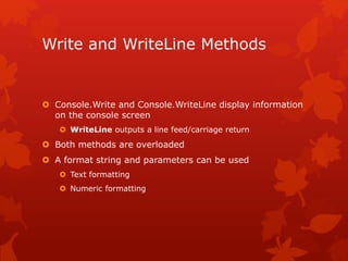 Write and WriteLine Methods
 Console.Write and Console.WriteLine display information
on the console screen
 WriteLine outputs a line feed/carriage return
 Both methods are overloaded
 A format string and parameters can be used
 Text formatting
 Numeric formatting
 