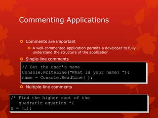 Commenting Applications
 Comments are important
 A well-commented application permits a developer to fully
understand the structure of the application
 Single-line comments
 Multiple-line comments
/* Find the higher root of the
quadratic equation */
x = (…);
// Get the user’s name
Console.WriteLine("What is your name? ");
name = Console.ReadLine( );
 