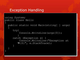 Exception Handling
using System;
public class Hello
{
public static void Main(string[ ] args)
{
try{
Console.WriteLine(args[0]);
}
catch (Exception e) {
Console.WriteLine("Exception at
{0}", e.StackTrace);
}
}
}
 