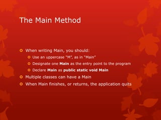 The Main Method
 When writing Main, you should:
 Use an uppercase “M”, as in “Main”
 Designate one Main as the entry point to the program
 Declare Main as public static void Main
 Multiple classes can have a Main
 When Main finishes, or returns, the application quits
 