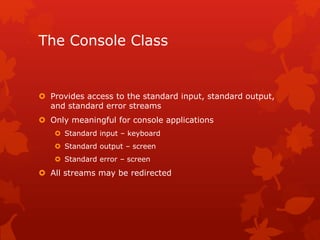 The Console Class
 Provides access to the standard input, standard output,
and standard error streams
 Only meaningful for console applications
 Standard input – keyboard
 Standard output – screen
 Standard error – screen
 All streams may be redirected
 