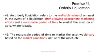 Premise #4
Orderly Liquidation
• 48. An orderly liquidation refers to the realisable value of an asset
in the event of a liquidation after allowing appropriate marketing
efforts and a reasonable period of time to market the asset on an
as-is, where-is basis.
• 49. The reasonable period of time to market the asset would vary
based on the market conditions, nature of the asset, etc.
CA Dr Prithvi Ranjan Parhi 11
 