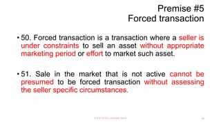 Premise #5
Forced transaction
• 50. Forced transaction is a transaction where a seller is
under constraints to sell an asset without appropriate
marketing period or effort to market such asset.
• 51. Sale in the market that is not active cannot be
presumed to be forced transaction without assessing
the seller specific circumstances.
CA Dr Prithvi Ranjan Parhi 12
 