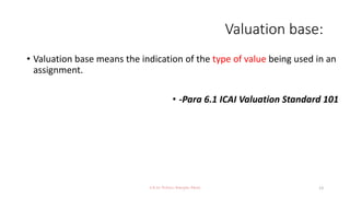 Valuation base:
• Valuation base means the indication of the type of value being used in an
assignment.
• -Para 6.1 ICAI Valuation Standard 101
CA Dr Prithvi Ranjan Parhi 13
 
