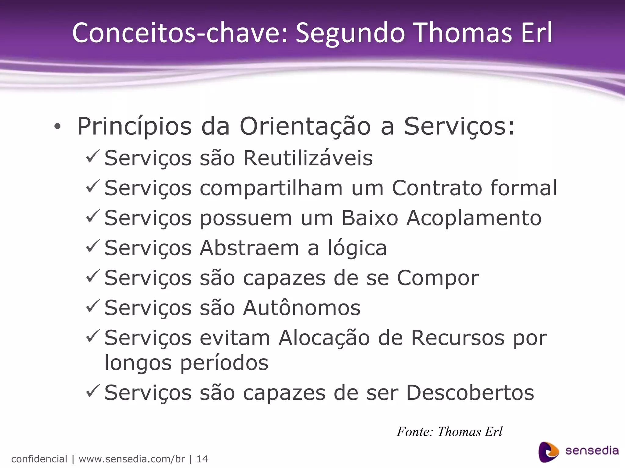 Conceitos-chave: Segundo Thomas Erl

        • Princípios da Orientação a Serviços:
               Serviços são Reutilizáveis
               Serviços compartilham um Contrato formal
               Serviços possuem um Baixo Acoplamento
               Serviços Abstraem a lógica
               Serviços são capazes de se Compor
               Serviços são Autônomos
               Serviços evitam Alocação de Recursos por
                longos períodos
               Serviços são capazes de ser Descobertos
                                          Fonte: Thomas Erl
confidencial | www.sensedia.com/br | 14
 