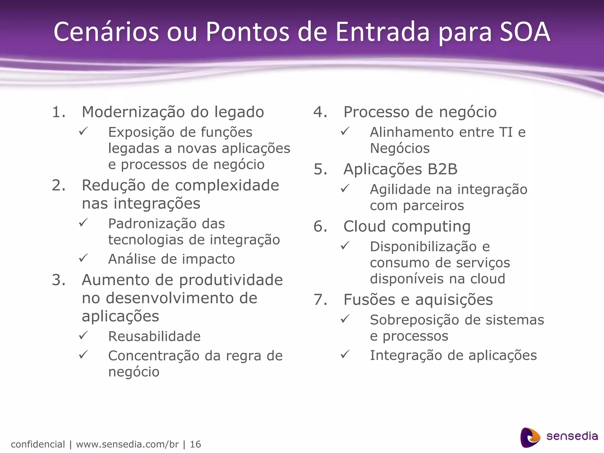 Cenários ou Pontos de Entrada para SOA

        1.    Modernização do legado            4.   Processo de negócio
                  Exposição de funções                 Alinhamento entre TI e
                   legadas a novas aplicações            Negócios
                   e processos de negócio       5.   Aplicações B2B
        2.    Redução de complexidade                   Agilidade na integração
              nas integrações                            com parceiros
                  Padronização das             6.   Cloud computing
                   tecnologias de integração
                                                        Disponibilização e
                  Análise de impacto                    consumo de serviços
        3.    Aumento de produtividade                   disponíveis na cloud
              no desenvolvimento de             7.   Fusões e aquisições
              aplicações                                Sobreposição de sistemas
                  Reusabilidade                         e processos
                  Concentração da regra de             Integração de aplicações
                   negócio




confidencial | www.sensedia.com/br | 16
 