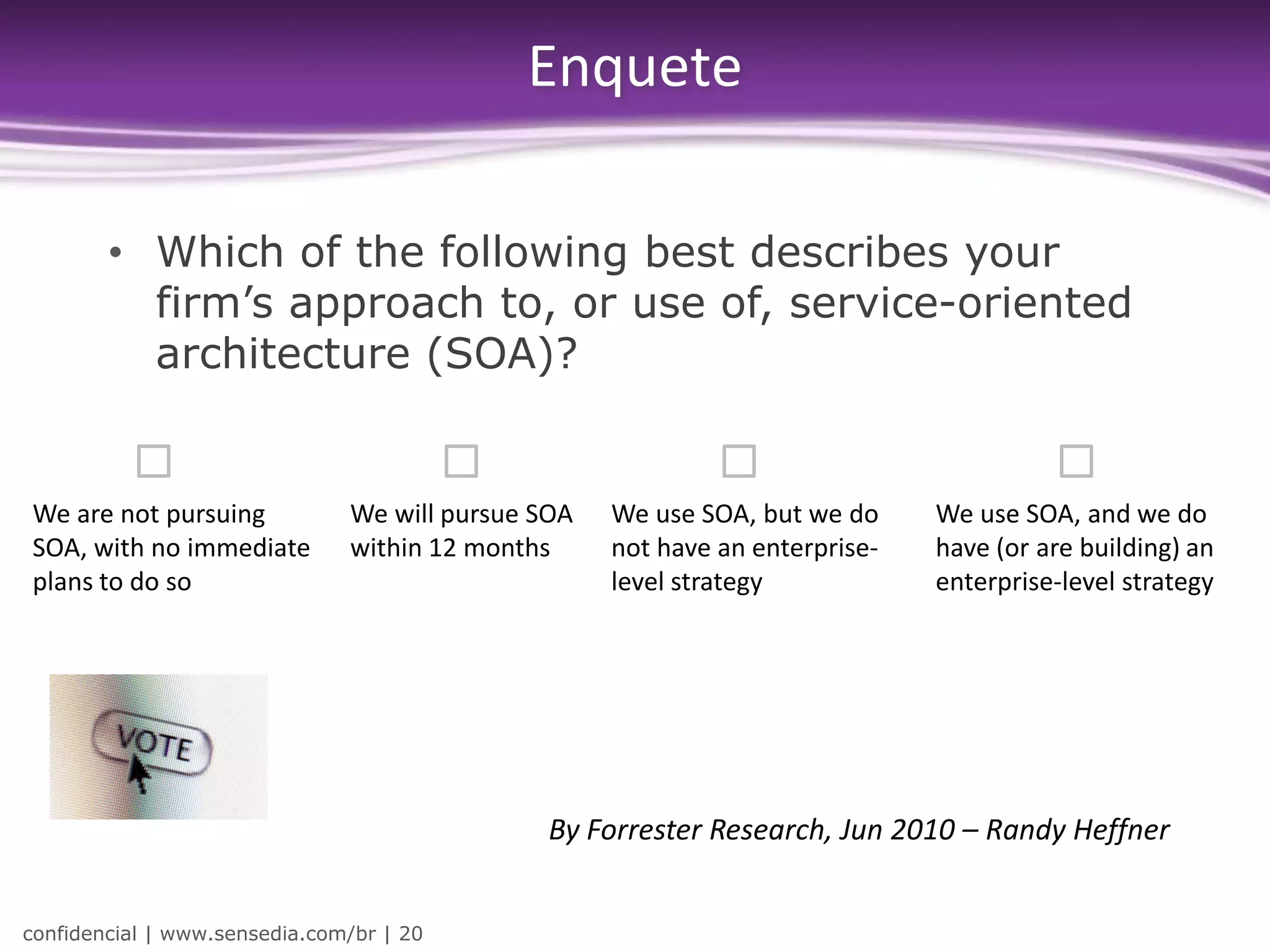 Enquete

        • Which of the following best describes your
          firm’s approach to, or use of, service-oriented
          architecture (SOA)?


We are not pursuing            We will pursue SOA   We use SOA, but we do     We use SOA, and we do
SOA, with no immediate         within 12 months     not have an enterprise-   have (or are building) an
plans to do so                                      level strategy            enterprise-level strategy




                                               By Forrester Research, Jun 2010 – Randy Heffner


confidencial | www.sensedia.com/br | 20
 
