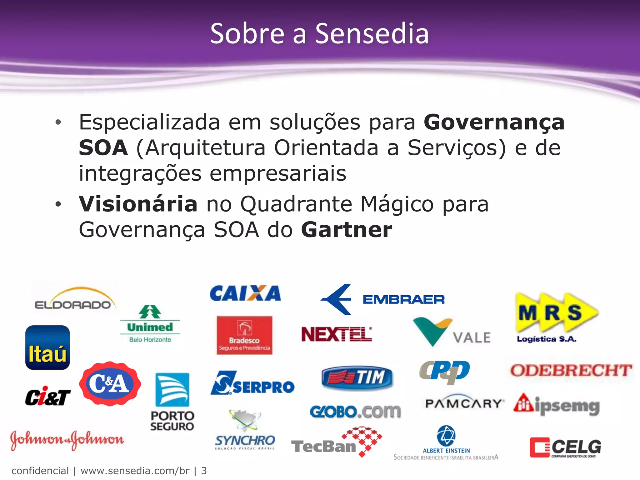 Sobre a Sensedia

        • Especializada em soluções para Governança
          SOA (Arquitetura Orientada a Serviços) e de
          integrações empresariais
        • Visionária no Quadrante Mágico para
          Governança SOA do Gartner




confidencial | www.sensedia.com/br | 3
 