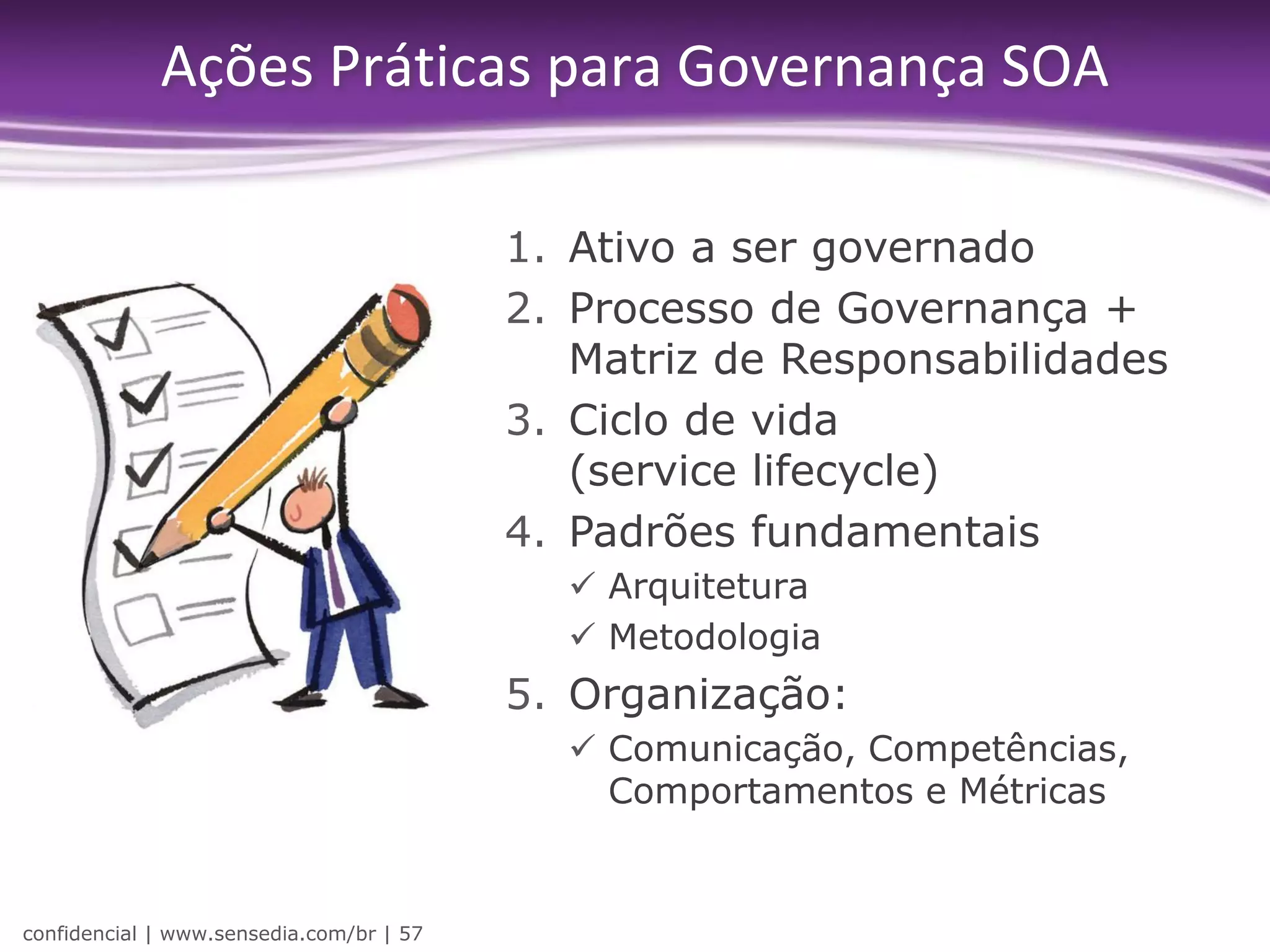 Ações Práticas para Governança SOA

                                          1. Ativo a ser governado
                                          2. Processo de Governança +
                                             Matriz de Responsabilidades
                                          3. Ciclo de vida
                                             (service lifecycle)
                                          4. Padrões fundamentais
                                             Arquitetura
                                             Metodologia
                                          5. Organização:
                                             Comunicação, Competências,
                                              Comportamentos e Métricas


confidencial | www.sensedia.com/br | 57
 