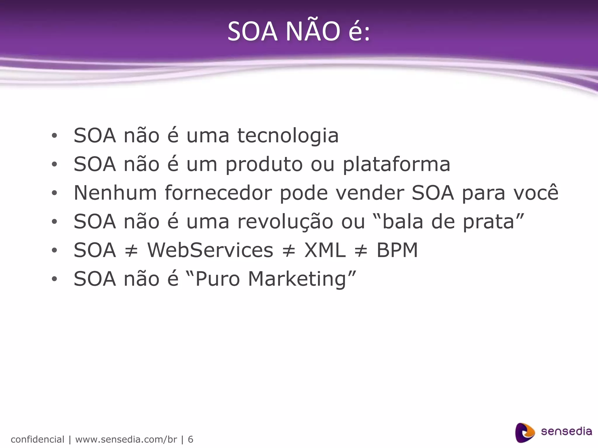SOA NÃO é:


        •    SOA não é uma tecnologia
        •    SOA não é um produto ou plataforma
        •    Nenhum fornecedor pode vender SOA para você
        •    SOA não é uma revolução ou “bala de prata”
        •    SOA ≠ WebServices ≠ XML ≠ BPM
        •    SOA não é “Puro Marketing”




confidencial | www.sensedia.com/br | 6
 