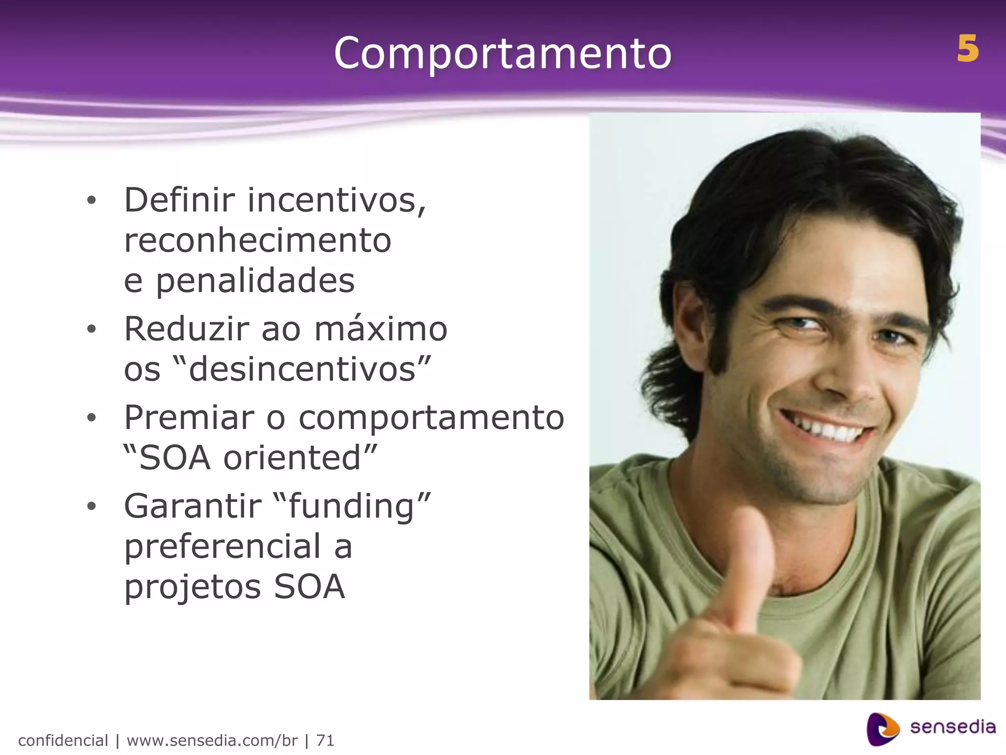 Comportamento   5


        • Definir incentivos,
          reconhecimento
          e penalidades
        • Reduzir ao máximo
          os “desincentivos”
        • Premiar o comportamento
          “SOA oriented”
        • Garantir “funding”
          preferencial a
          projetos SOA



confidencial | www.sensedia.com/br | 71
 