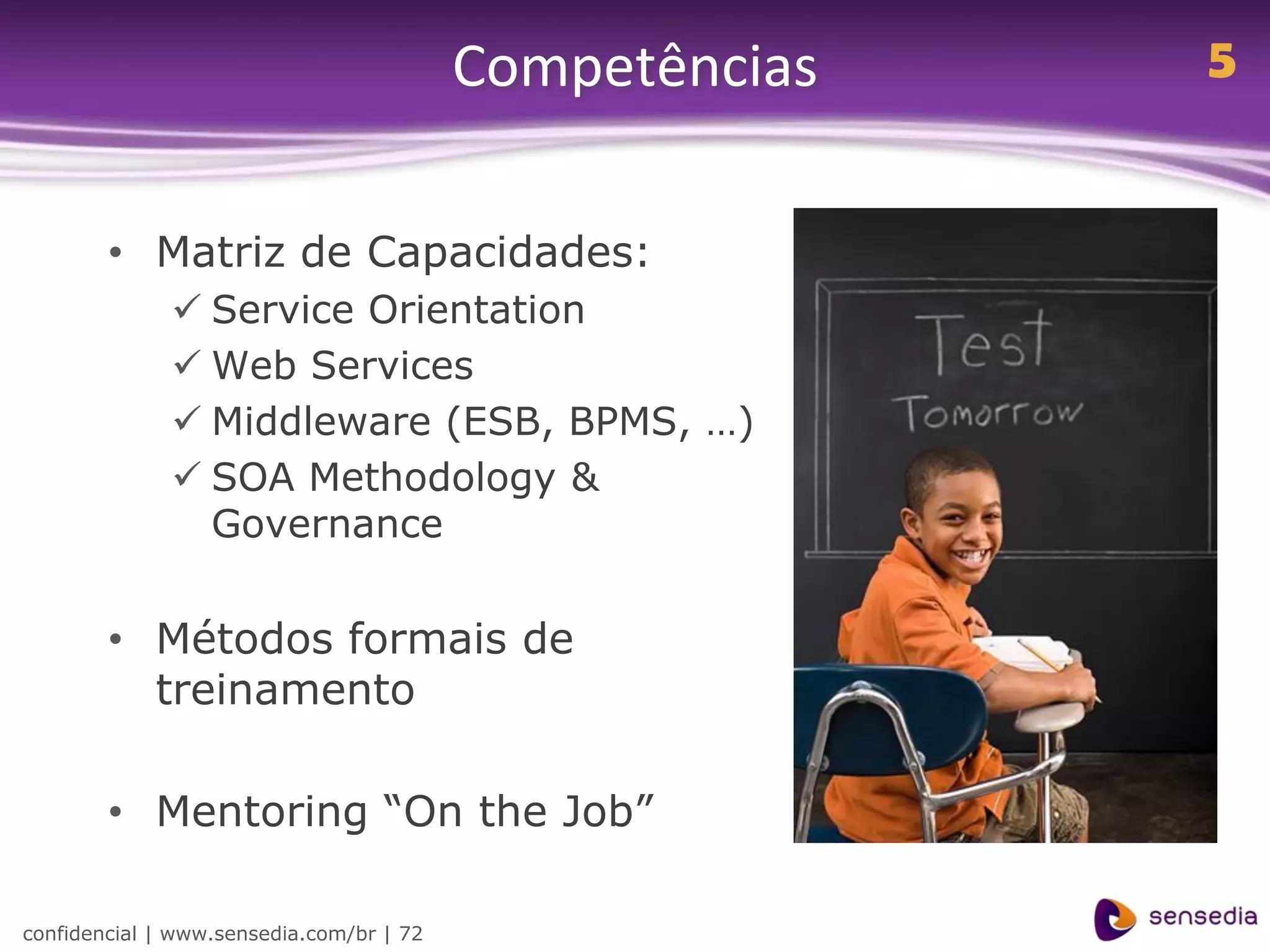 Competências   5


        • Matriz de Capacidades:
               Service Orientation
               Web Services
               Middleware (ESB, BPMS, …)
               SOA Methodology &
                Governance


        • Métodos formais de
          treinamento

        • Mentoring “On the Job”

confidencial | www.sensedia.com/br | 72
 