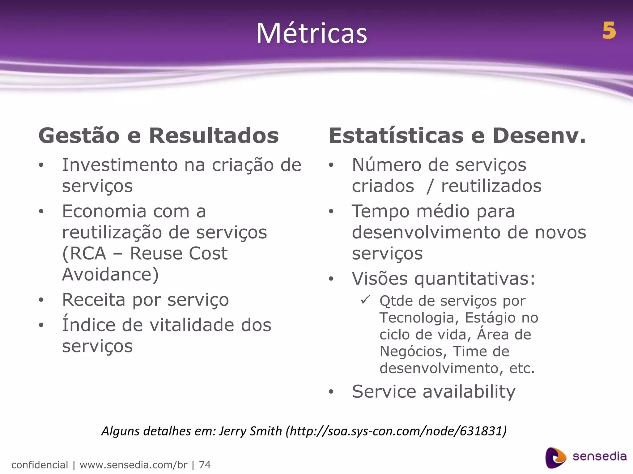 Métricas                                      5


     Gestão e Resultados                               Estatísticas e Desenv.
     • Investimento na criação de                      • Número de serviços
       serviços                                          criados / reutilizados
     • Economia com a                                  • Tempo médio para
       reutilização de serviços                          desenvolvimento de novos
       (RCA – Reuse Cost                                 serviços
       Avoidance)                                      • Visões quantitativas:
     • Receita por serviço                                   Qtde de serviços por
                                                              Tecnologia, Estágio no
     • Índice de vitalidade dos                               ciclo de vida, Área de
       serviços                                               Negócios, Time de
                                                              desenvolvimento, etc.
                                                       • Service availability

                 Alguns detalhes em: Jerry Smith (http://soa.sys-con.com/node/631831)

confidencial | www.sensedia.com/br | 74
 