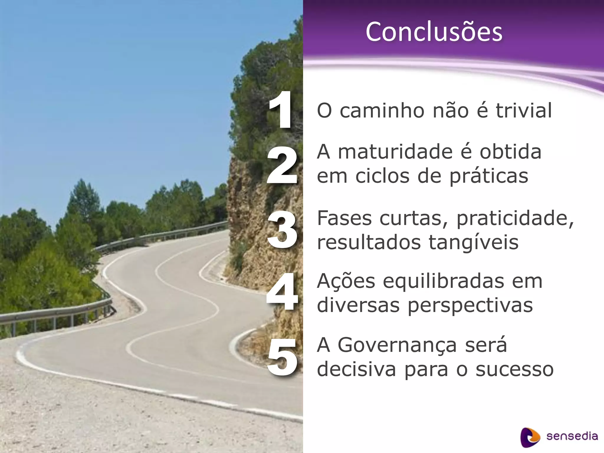 Conclusões

                                          1• O caminho não é trivial


                                          2• A maturidade é obtida
                                             em ciclos de práticas


                                          3• Fases curtas, praticidade,
                                             resultados tangíveis


                                          4•   Ações equilibradas em
                                               diversas perspectivas


                                          5• A Governança será
                                             decisiva para o sucesso


confidencial | www.sensedia.com/br | 76
 