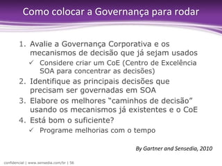 Como colocar a Governança para rodar

        1. Avalie a Governança Corporativa e os
           mecanismos de decisão que já sejam usados
              Considere criar um CoE (Centro de Excelência
               SOA para concentrar as decisões)
        2. Identifique as principais decisões que
           precisam ser governadas em SOA
        3. Elabore os melhores “caminhos de decisão”
           usando os mecanismos já existentes e o CoE
        4. Está bom o suficiente?
              Programe melhorias com o tempo

                                          By Gartner and Sensedia, 2010

confidencial | www.sensedia.com/br | 56
 