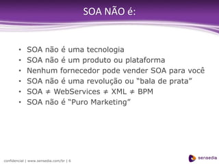 SOA NÃO é:


        •    SOA não é uma tecnologia
        •    SOA não é um produto ou plataforma
        •    Nenhum fornecedor pode vender SOA para você
        •    SOA não é uma revolução ou “bala de prata”
        •    SOA ≠ WebServices ≠ XML ≠ BPM
        •    SOA não é “Puro Marketing”




confidencial | www.sensedia.com/br | 6
 