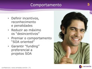Comportamento   5


        • Definir incentivos,
          reconhecimento
          e penalidades
        • Reduzir ao máximo
          os “desincentivos”
        • Premiar o comportamento
          “SOA oriented”
        • Garantir “funding”
          preferencial a
          projetos SOA



confidencial | www.sensedia.com/br | 71
 