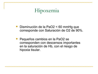 Hipoxemia

   Disminución de la PaO2 < 60 mmHg que
    corresponde con Saturación de O2 de 90%.

   Pequeños cambios en la PaO2 se
    corresponden con descensos importantes
    en la saturación de Hb, con el riesgo de
    hipoxia tisular.
 