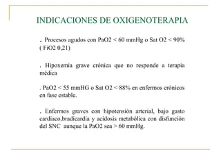 INDICACIONES DE OXIGENOTERAPIA

. Procesos agudos con PaO2 < 60 mmHg o Sat O2 < 90%
( FiO2 0,21)

. Hipoxemia grave crónica que no responde a terapia
médica

. PaO2 < 55 mmHG o Sat O2 < 88% en enfermos crónicos
en fase estable.

. Enfermos graves con hipotensión arterial, bajo gasto
cardiaco,bradicardia y acidosis metabólica con disfunción
del SNC aunque la PaO2 sea > 60 mmHg.
 