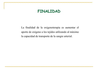 FINALIDAD



La finalidad de la oxigenoterapia es aumentar el
aporte de oxígeno a los tejidos utilizando al máximo
la capacidad de transporte de la sangre arterial.
 