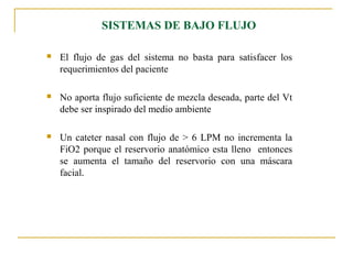SISTEMAS DE BAJO FLUJO

   El flujo de gas del sistema no basta para satisfacer los
    requerimientos del paciente

   No aporta flujo suficiente de mezcla deseada, parte del Vt
    debe ser inspirado del medio ambiente

   Un cateter nasal con flujo de > 6 LPM no incrementa la
    FiO2 porque el reservorio anatómico esta lleno entonces
    se aumenta el tamaño del reservorio con una máscara
    facial.
 