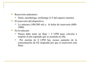    Reservorio anátomico:
     Naríz, nasofaringe, orofaringe (1/3 del espacio muerto).

   El reservorio del dispositivo:
     La máscara (100-200 ml) y la bolsa de reservorio (600-

       1000).
   En la máscara:
     Nunca debe tener un flujo < 5 LPM pues volvería a

       respirar el aire espirado que se acumula en ella.
        Por encima de 8 LPM hay escaso aumento de la
       concentración de O2 inspirado por que el reservorio esta
       lleno.
 