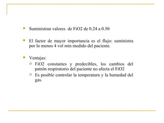    Suministran valores de FiO2 de 0.24 a 0.50

   El factor de mayor importancia es el flujo: suministra
    por lo menos 4 vol min medido del paciente.

   Ventajas:
     FiO2 constantes y predecibles, los cambios del

      patrón respiratorio del paciente no afecta el FiO2
     Es posible controlar la temperatura y la humedad del

      gas.
 
