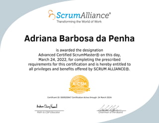Adriana Barbosa da Penha
is awarded the designation
Advanced Certified ScrumMaster® on this day,
March 24, 2022, for completing the prescribed
requirements for this certification and is hereby entitled to
all privileges and benefits offered by SCRUM ALLIANCE®.
Certificant ID: 000920947 Certification Active through: 24 March 2024
Path to CSP Educator Chairman of the Board
 
