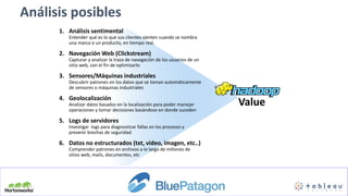 Análisis posibles
1. Análisis sentimental
Entender qué es lo que sus clientes sienten cuando se nombra
una marca o un producto, en tiempo real.
2. Navegación Web (Clickstream)
Capturar y analizar la traza de navegación de los usuarios de un
sitio web, con el fin de optimizarlo
3. Sensores/Máquinas industriales
Descubrir patrones en los datos que se toman automáticamente
de sensores o máquinas industriales
4. Geolocalización
Analizar datos basados en la localización para poder manejar
operaciones y tomar decisiones basándose en donde suceden
5. Logs de servidores
Investigar logs para diagnosticar fallas en los procesos y
prevenir brechas de seguridad
6. Datos no estructurados (txt, video, imagen, etc..)
Comprender patrones en archivos a lo largo de millones de
sitios web, mails, documentos, etc
Value
 