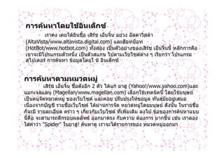 การคนหาโดยใชอินเด็กซ
         เราคง เคยไดยนชื่อ เสิรช เอ็นจิ้น อยาง อัลตาวิสตา
                      ิ
(AltaVista/www.altavista.digital.com) และฮ็อทบ็อท
(HotBot/www.hotbot.com) ทั้งสอง เปนตัวอยางของเสิรช เอ็นจิ้นนี้ หลักการคือ
เขาจะมีโปรแกรมตัวหนึ่ง เปนตัวสแกน ไปตามเว็บไซตตาง ๆ เรียกวา โปรแกรม
สไปเดอร การคนหา ขอมูลโดยใ ช อินเด็กซ


การคนหาตามหมวดหมู
          เสิรช เอ็นจิ้น ชือดังอีก 2 ตัว ไดแก ยาฮู (Yahoo!/www.yahoo.com)และ
                          ่
แมกเจลแลน (Magellan/www.magellan.com) เลือกใชเทคนิคนี้ โดยใชมนุษย
เปนคนจัดหมวดหมู ของเว็บไซต และคอย ปรับปรุงใหขอมูล ทันสมัยอยูเสมอ
เนื่องจากบัญชี รายชื่อเว็บไซต ไดผานการจัด หมวดหมูโดยมนุษย ดังนั้น ในรายชื่อ
ก็จะมี รายละเอียด คราว ๆ เกี่ยวกับเว็บไซต ที่เพิ่มเติม ลงไป ขอของการคนหาแบบ
นี้คือ จะสามารถตีกรอบผลลัพธ ออกมาตรง กับความ ตองการ มากขึ้น เชน เราลอง
ใสคําวา "Spider" ในยาฮู! คนหาดู เราจะไดรายการของ หมวดหมูออกมา
 
