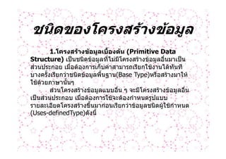 ชนิดของโครงสรางขอมูล
        1.โครงสรางขอมูลเบื้องตน (Primitive Data
Structure) เปนชนิดขอมูลที่ไมมีโครงสรางขอมูลอื่นมาเปน
สวนประกอย เมื่อตองการเก็บคาสามารถเรียกใชงานไดทันที
บางครั้งเรียกวาชนิดขอมูลพื้นฐาน(Base Type)หรือสรางมาให
ใชดวยภาษานั้นๆ
        สวนโครงสรางขอมูลแบบอื่น ๆ จะมีโครงสรางขอมูลอื่น
เปนสวนประกอบ เมื่อตองการใชจะตองกําหนดรูปแบบ
รายละเอียดโครงสรางขึ้นมากอนเรียกวาขอมูลชนิดผูใชกําหนด
(Uses-definedType)ดังนี้
 